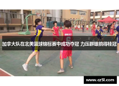 加拿大队在北美篮球锦标赛中成功夺冠 力压群雄摘得桂冠