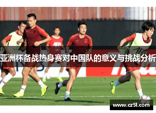 亚洲杯备战热身赛对中国队的意义与挑战分析