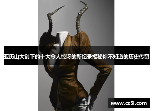 亚历山大创下的十大令人惊讶的新纪录揭秘你不知道的历史传奇