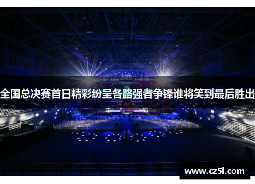 全国总决赛首日精彩纷呈各路强者争锋谁将笑到最后胜出