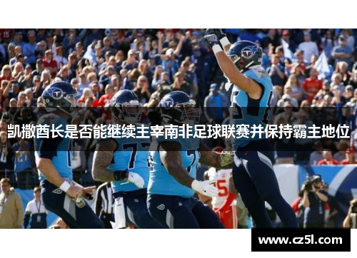凯撒酋长是否能继续主宰南非足球联赛并保持霸主地位