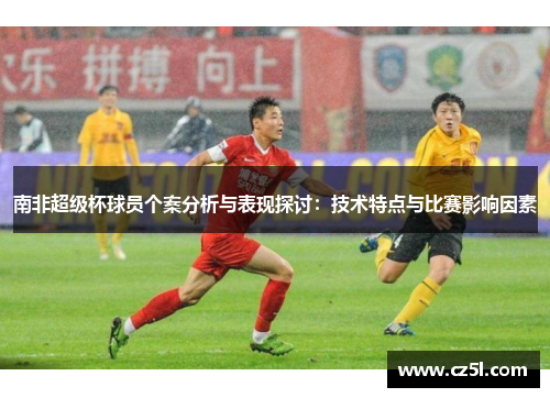 南非超级杯球员个案分析与表现探讨：技术特点与比赛影响因素