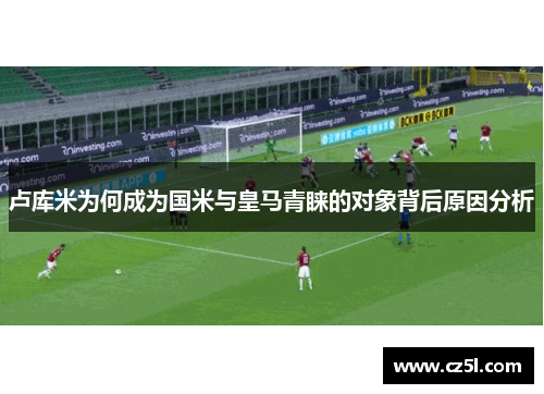 卢库米为何成为国米与皇马青睐的对象背后原因分析