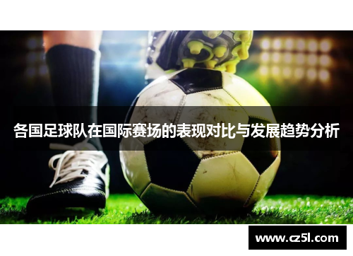 各国足球队在国际赛场的表现对比与发展趋势分析