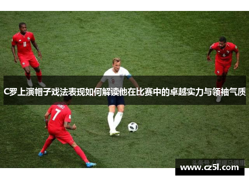 C罗上演帽子戏法表现如何解读他在比赛中的卓越实力与领袖气质