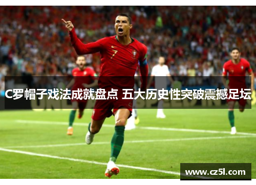 C罗帽子戏法成就盘点 五大历史性突破震撼足坛