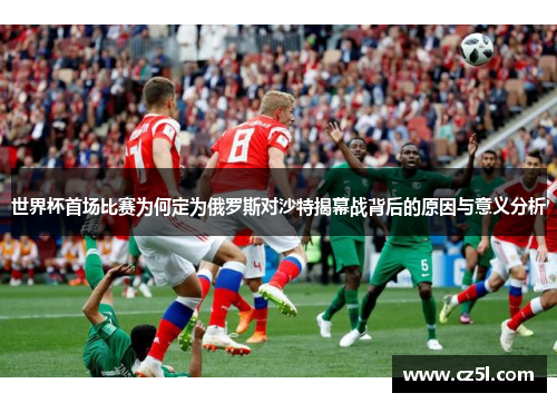 世界杯首场比赛为何定为俄罗斯对沙特揭幕战背后的原因与意义分析