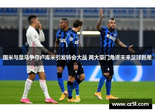 国米与皇马争夺卢库米引发转会大战 两大豪门角逐未来足球新星