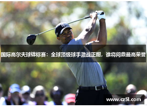 国际高尔夫球锦标赛：全球顶级球手激战正酣，谁将问鼎最高荣誉