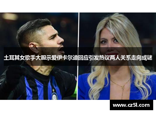 土耳其女歌手大胆示爱伊卡尔迪回应引发热议两人关系走向成谜