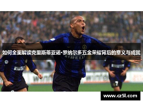 如何全面解读克里斯蒂亚诺·罗纳尔多五金荣耀背后的意义与成就