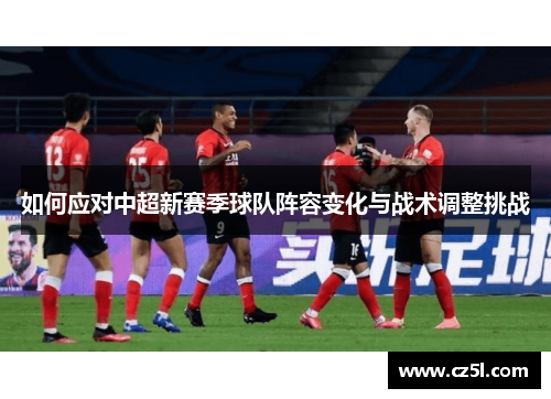 如何应对中超新赛季球队阵容变化与战术调整挑战