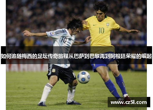 如何追随梅西的足坛传奇旅程从巴萨到巴黎再到阿根廷荣耀的崛起