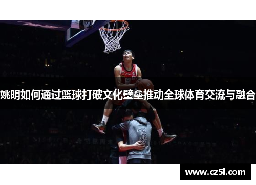 姚明如何通过篮球打破文化壁垒推动全球体育交流与融合